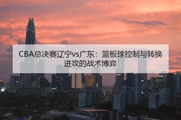 CBA总决赛辽宁vs广东：篮板球控制与转换进攻的战术博弈