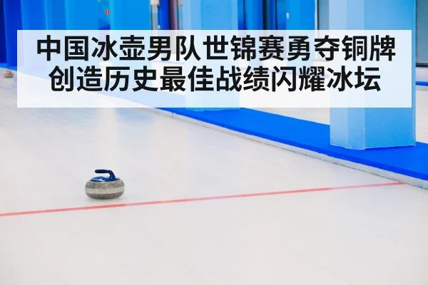 中国冰壶男队世锦赛勇夺铜牌创造历史最佳战绩闪耀冰坛