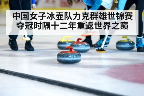 中国女子冰壶队力克群雄世锦赛夺冠时隔十二年重返世界之巅